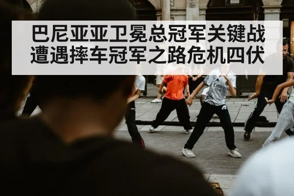 巴尼亚亚卫冕总冠军关键战遭遇摔车冠军之路危机四伏