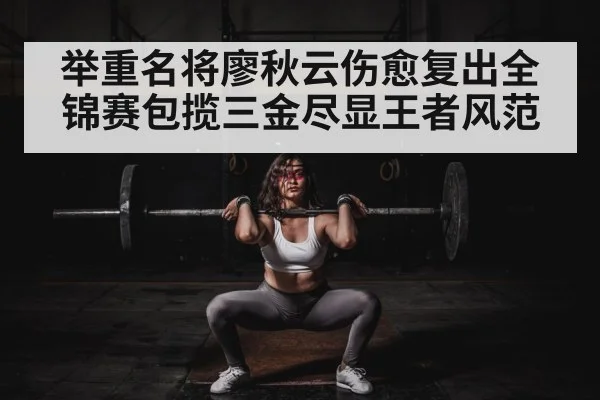 举重名将廖秋云伤愈复出全锦赛包揽三金尽显王者风范