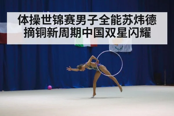 体操世锦赛男子全能苏炜德摘铜新周期中国双星闪耀