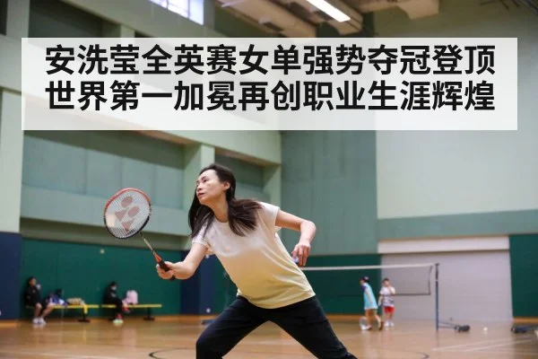 安洗莹全英赛女单强势夺冠登顶 世界第一加冕再创职业生涯辉煌